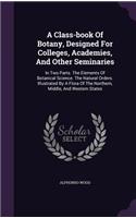 A Class-Book of Botany, Designed for Colleges, Academies, and Other Seminaries: In Two Parts. the Elements of Botanical Science. the Natural Orders. Illustrated by a Flora of the Northern, Middle, and Western States