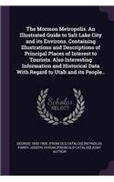 The Mormon Metropolis. an Illustrated Guide to Salt Lake City and Its Environs. Containing Illustrations and Descriptions of Principal Places of Interest to Tourists. Also Interesting Information and Historical Data with Regard to Utah and Its Peop