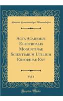 ACTA Academiæ Electroalis Moguntinae Scientiarum Utilium Erfordiae Est, Vol. 1 (Classic Reprint)