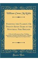 Fighting the Flames!, or Twenty-Seven Years in the Montreal Fire Brigade: A Record of Prominent Fires, Thrilling Adventures, and Hair-Breadth Escapes, Together with Practical Suggestions for Improvement (Classic Reprint)