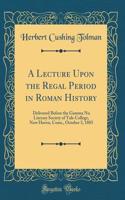 A Lecture Upon the Regal Period in Roman History: Delivered Before the Gamma NU Literary Society of Yale College, New Haven, Conn., October 3, 1885 (Classic Reprint)