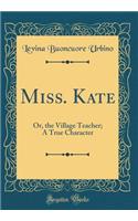 Miss. Kate: Or, the Village Teacher; A True Character (Classic Reprint)