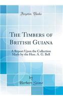 The Timbers of British Guiana: A Report Upon the Collection Made by the Hon. A. G. Bell (Classic Reprint): A Report Upon the Collection Made by the Hon. A. G. Bell (Classic Reprint)