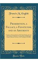 Prohibition, a Fallacy, a Fanaticism, and an Absurdity: Contrary to the Constitution of the United States, the Laws of Creation, Civilization, Common Sense and Rational Progress, Because Contrary to the Teachings of the Bible (Classic Reprint)