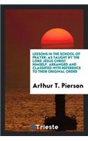 Lessons in the School of Prayer: As Taught by the Lord Jesus Christ Himself: Arranged and Classified with Reference to Their Original Order