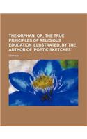 The Orphan; Or, the True Principles of Religious Education Illustrated, by the Author of 'Poetic Sketches'