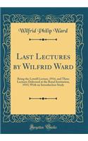 Last Lectures by Wilfrid Ward: Being the Lowell Lecture, 1914, and Three Lectures Delivered at the Royal Institution, 1915; With an Introduction Study (Classic Reprint)