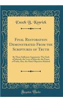 Final Restoration Demonstrated From the Scriptures of Truth: By Three Sufficient Arguments: The Oath of Jehovah, the Love of Jehovah, the Prayer of Faith; Also, the Main Objectives Refuted (Classic Reprint)