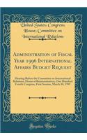 Administration of Fiscal Year 1996 International Affairs Budget Request: Hearing Before the Committee on International Relations, House of Representatives, One Hundred Fourth Congress, First Session, March 30, 1995 (Classic Reprint): Hearing Before the Committee on International Relations, House of Representatives, One Hundred Fourth Congress, First Session, March 30, 1995 (Class