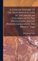 Concise History Of The Iron Manufacture Of The American Colonies Up To The Revolution, And Of Pennsylvania Until The Present Time