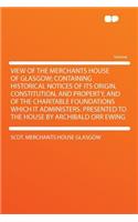 View of the Merchants House of Glasgow; Containing Historical Notices of Its Origin, Constitution, and Property, and of the Charitable Foundations Which It Administers. Presented to the House by Archibald Orr Ewing