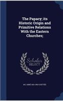 The Papacy; its Historic Origin and Primitive Relations With the Eastern Churches;