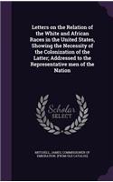 Letters on the Relation of the White and African Races in the United States, Showing the Necessity of the Colonization of the Latter; Addressed to the Representative men of the Nation