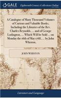 A Catalogue of Many Thousand Volumes of Curious and Valuable Books, Including the Libraries of the Rev. Charles Reynolds, ... and of George Lodington, ... Which Will Be Sold ... on Monday the 16th of May 1768, ... by John Whiston,