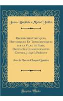 Recherches Critiques, Historiques Et Topographiques Sur La Ville de Paris, Depuis Ses Commencements Connus, Jusqu'ï¿½ Prï¿½sent: Avec Le Plan de Chaque Quartier (Classic Reprint): Avec Le Plan de Chaque Quartier (Classic Reprint)