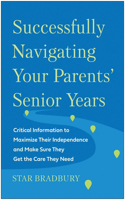 Successfully Navigating Your Parents' Senior Years: Critical Information to Maximize Their Independence and Make Sure They Get the Care They Need