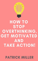 How to Stop Overthinking, Get Motivated and Take Action!