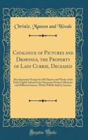 Catalogue of Pictures and Drawings, the Property of Lady Currie, Deceased: Also Important Pictures by Old Masters and Works of the Early English School From Numerous Private Collections and Different Sources, Which Will Be Sold by Auction