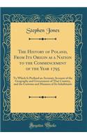 The History of Poland, From Its Origin as a Nation to the Commencement of the Year 1795: To Which Is Prefixed an Accurate Account of the Geography and Government of That Country, and the Customs and Manners of Its Inhabitants (Classic Reprint)