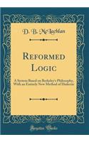 Reformed Logic: A System Based on Berkeley's Philosophy, with an Entirely New Method of Dialectic (Classic Reprint)
