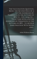 Vaccination Question, Being the Second Issue of a Letter Addressed by Permission in the Autumn of 1894 to ... H.H. Asquith ... Togetther With a Letter Addressed by Permission in the Autumn of 1895 ... to Arthur James Balfour. With Notes And...