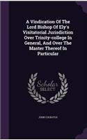 Vindication Of The Lord Bishop Of Ely's Visitatorial Jurisdiction Over Trinity-college In General, And Over The Master Thereof In Particular