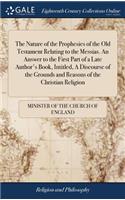 The Nature of the Prophesies of the Old Testament Relating to the Messias. an Answer to the First Part of a Late Author's Book, Intitled, a Discourse of the Grounds and Reasons of the Christian Religion