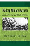 Madcap Military Mayhem: 200 years of the unbelievably bizarre, barmy, bungled, brave and bloody brilliant