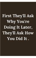 First They'll Ask Why You're Doing It Later, They'll Ask How You Did It .