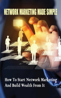 Network Marketing Made Simple: How To Start Network Marketing And Build Wealth From It: Network Marketing Tips For Beginners