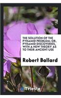 Solution of the Pyramid Problem; Or, Pyramid Discoveries, with a New Theory as to Their Ancient Use