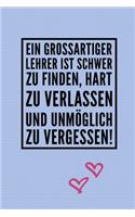 Ein Grossartiger Lehrer Ist Schwer Zu Finden, Hart Zu Verlassen Und Unmöglich Zu Vergessen!: A5 TAGEBUCH Geschenkidee für Lehrer Erzieher - Abschiedsgeschenk Grundschule - Klassengeschenk - Dankeschön - Lehrerplaner - Buch zur Einschulung