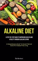 Alkaline Diet: A Step-By-Step Guide To Improving Health And Vitality Through Alkaline Eating (A Comprehensive Guide To Ancient Natural Cures For Disease Free Livin