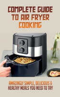 Complete Guide To Air Fryer Cooking: Amazingly Simple, Delicious & Healthy Meals You Need To Try: Complete Air Fryer Cookbook