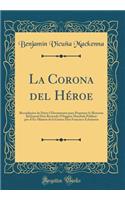 La Corona del Hï¿½roe: Recopilacion de Datos I Documentos Para Perpetuar La Memoria del Jeneral Don Bernardo O'Higgins Mandada Publicar Por El Ex-Ministo de la Guerra Don Francisco Echï¿½urren (Classic Reprint): Recopilacion de Datos I Documentos Para Perpetuar La Memoria del Jeneral Don Bernardo O'Higgins Mandada Publicar Por El Ex-Ministo de la Guerra Don 