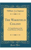 The Wakefield Colony: A Contribution to the Local History of Kansas (Classic Reprint)