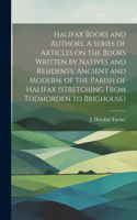 Halifax Books and Authors. A Series of Articles on the Books Written by Natives and Residents, Ancient and Modern, of the Parish of Halifax (stretching From Todmorden to Brighouse)