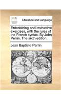 Entertaining and Instructive Exercises, with the Rules of the French Syntax. by John Perrin. the Sixth Edition.