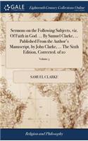 Sermons on the Following Subjects, Viz. of Faith in God. ... by Samuel Clarke, ... Published from the Author's Manuscript, by John Clarke, ... the Sixth Edition, Corrected. of 10; Volume 3