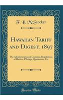 Hawaiian Tariff and Digest, 1897: The Administration of Customs, Regulations of Harbor, Pilotage, Quarantine, Etc (Classic Reprint)