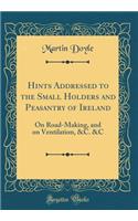 Hints Addressed to the Small Holders and Peasantry of Ireland: On Road-Making, and on Ventilation, &c. &c (Classic Reprint)