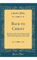 Back to Christ: The Wonder of His Life, the Romance of His Religion, Forgotten Truths of His Teaching, Some Practical Applications of His Gospel (Classic Reprint)