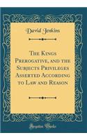 The Kings Prerogative, and the Subjects Privileges Asserted According to Law and Reason (Classic Reprint)