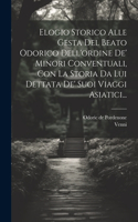 Elogio Storico Alle Gesta Del Beato Odorico Dell'ordine De' Minori Conventuali, Con La Storia Da Lui Dettata De' Suoi Viaggi Asiatici...