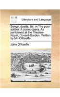 Songs, Duetts, &C. in the Poor Soldier. a Comic Opera. as Performed at the Theatre-Royal, Covent-Garden. Written by Mr. O'Keeffe.