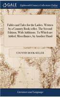 Fables and Tales for the Ladies. Written by a Country Book-Seller. the Second Edition, with Additions. to Which Are Added, Miscellanies, by Another Hand