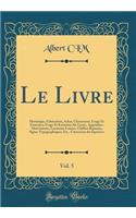 Le Livre, Vol. 5: Historique, Fabrication, Achat, Classement, Usage Et Entretien; Usage Et Entretien Des Livres, Appendice: AbrÃ©viations, Locutions Latines, Chiffres Romains, Signes Typographiques, Etc., Correction Des Ã?preuves (Classic Reprint)