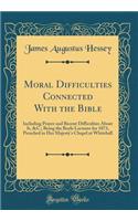 Moral Difficulties Connected With the Bible: Including Prayer and Recent Difficulties About It, &C.; Being the Boyle Lectures for 1873, Preached in Her Majesty's Chapel at Whitehall (Classic Reprint)