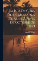 La Isla De Cuba Desde Mediados De Abril Á Fines De Octubre De 1873