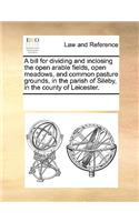 A bill for dividing and inclosing the open arable fields, open meadows, and common pasture grounds, in the parish of Sileby, in the county of Leicester.